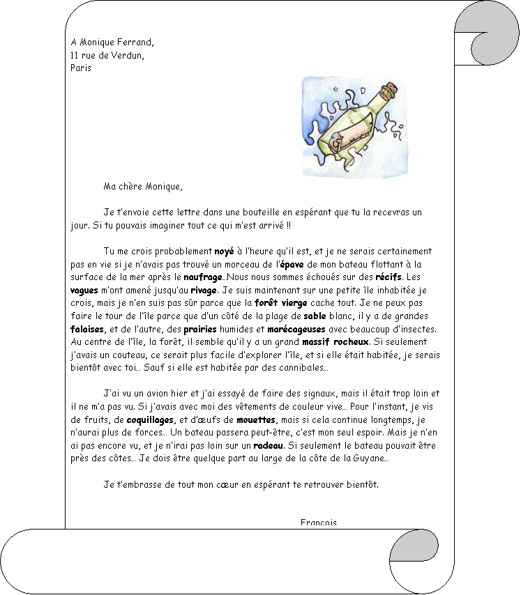 Pergamino vertical: A Monique Ferrand, 						
11 rue de Verdun,
Paris
							 		Ma ch�re Monique,

	Je t�envoie cette lettre dans une bouteille en esp�rant que tu la recevras un jour. Si tu pouvais imaginer tout ce qui m�est arriv� !!

	Tu me crois probablement noy� � l�heure qu�il est, et je ne serais certainement pas en vie si je n�avais pas trouv� un morceau de l��pave de mon bateau flottant � la surface de la mer apr�s le naufrage�Nous nous sommes �chou�s sur des r�cifs. Les vagues m�ont amen� jusqu�au rivage. Je suis maintenant sur une petite �le inhabit�e je crois, mais je n�en suis pas s�r parce que la for�t vierge cache tout. Je ne peux pas faire le tour de l��le parce que d�un c�t� de la plage de sable blanc, il y a de grandes falaises, et de l�autre, des prairies humides et mar�cageuses avec beaucoup d�insectes. Au centre de l��le, la for�t, il semble qu�il y a un grand massif rocheux. Si seulement j�avais un couteau, ce serait plus facile d�explorer l��le, et si elle �tait habit�e, je serais bient�t avec toi� Sauf si elle est habit�e par des cannibales�

	J�ai vu un avion hier et j�ai essay� de faire des signaux, mais il �tait trop loin et il ne m�a pas vu. Si j�avais avec moi des v�tements de couleur vive� Pour l�instant, je vis de fruits, de coquillages, et d��ufs de mouettes, mais si cela continue longtemps, je n�aurai plus de forces� Un bateau passera peut-�tre, c�est mon seul espoir. Mais je n�en ai pas encore vu, et je n�irai pas loin sur un radeau. Si seulement le bateau pouvait �tre pr�s des c�tes� Je dois �tre quelque part au large de la c�te de la Guyane�

	Je t�embrasse de tout mon c�ur en esp�rant te retrouver bient�t. 


							Fran�ois
